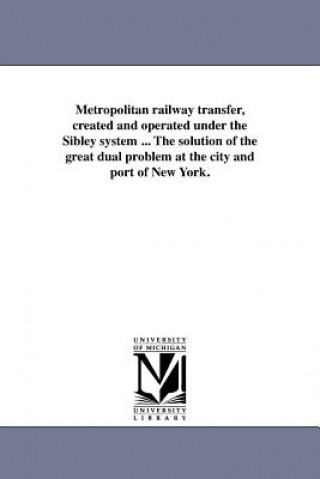 Kniha Metropolitan Railway Transfer, Created and Operated Under the Sibley System ... the Solution of the Great Dual Problem at the City and Port of New Yor Richard C Sibley