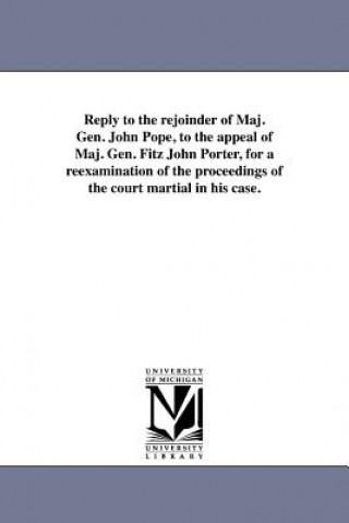 Kniha Reply to the Rejoinder of Maj. Gen. John Pope, to the Appeal of Maj. Gen. Fitz John Porter, for a Reexamination of the Proceedings of the Court Martia Fitz-John Porter