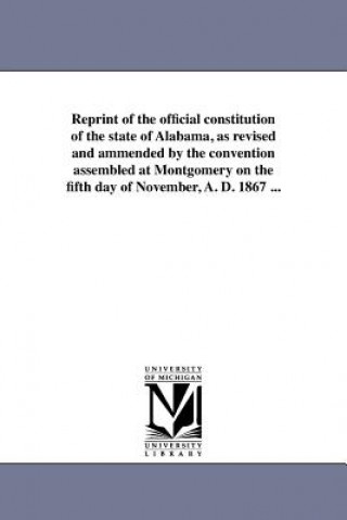 Kniha Reprint of the Official Constitution of the State of Alabama, as Revised and Ammended by the Convention Assembled at Montgomery on the Fifth Day of No Alabama Constitution