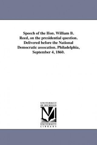 Kniha Speech of the Hon. William B. Reed, on the Presidential Question. Delivered Before the National Democratic Assocation. Philadelphia, September 4, 1860 William Bradford Reed