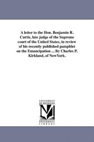 Carte Letter to the Hon. Benjamin R. Curtis, Late Judge of the Supreme Court of the United States, in Review of His Recently Published Pamphlet on the Emanc Charles P Kirkland