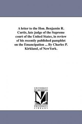 Livre Letter to the Hon. Benjamin R. Curtis, Late Judge of the Supreme Court of the United States, in Review of His Recently Published Pamphlet on the Emanc Charles P Kirkland