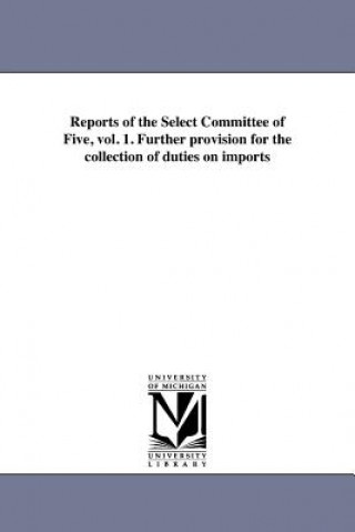 Könyv Reports of the Select Committee of Five, Vol. 1. Further Provision for the Collection of Duties on Imports United States Congress House Select Co