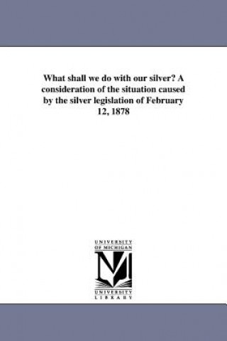 Carte What Shall We Do with Our Silver? a Consideration of the Situation Caused by the Silver Legislation of February 12, 1878 Thomas H Talbot
