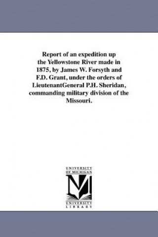 Kniha Report of an expedition up the Yellowstone River made in 1875, by James W. Forsyth and F.D. Grant, under the orders of LieutenantGeneral P.H. Sheridan United States War Dept