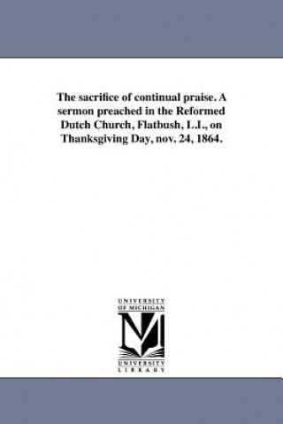 Carte sacrifice of continual praise. A sermon preached in the Reformed Dutch Church, Flatbush, L.I., on Thanksgiving Day, nov. 24, 1864. Cornelius L Wells