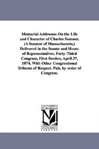 Kniha Memorial Addresses On the Life and Character of Charles Sumner, (A Senator of Massachusetts, ) Delivered in the Senate and House of Representatives, F 1st Sess United States 43d Cong