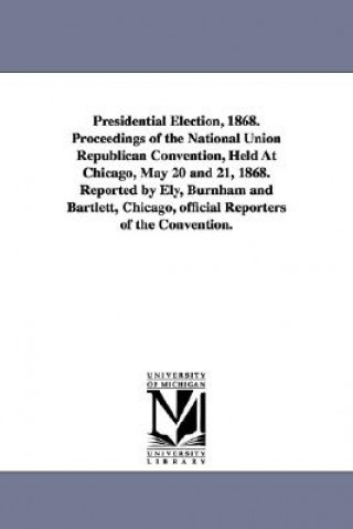 Книга Presidential Election, 1868. Proceedings of the National Union Republican Convention, Held at Chicago, May 20 and 21, 1868. Reported by Ely, Burnham a University of Michigan University Librar