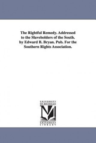 Könyv Rightful Remedy. Addressed to the Slaveholders of the South. by Edward B. Bryan. Pub. For the Southern Rights Association. Edward B Bryan