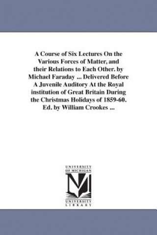 Carte Course of Six Lectures On the Various Forces of Matter, and their Relations to Each Other. by Michael Faraday ... Delivered Before A Juvenile Auditory Michael Faraday