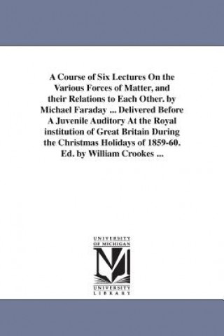 Kniha Course of Six Lectures On the Various Forces of Matter, and their Relations to Each Other. by Michael Faraday ... Delivered Before A Juvenile Auditory Michael Faraday