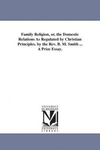 Kniha Family Religion, or, the Domestic Relations As Regulated by Christian Principles. by the Rev. B. M. Smith ... A Prize Essay. Benjamin Mosby Smith