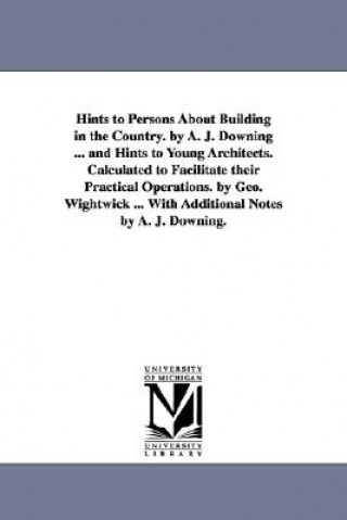 Carte Hints to Persons about Building in the Country. by A. J. Downing ... and Hints to Young Architects. Calculated to Facilitate Their Practical Operation A J (Andrew Jackson) Downing