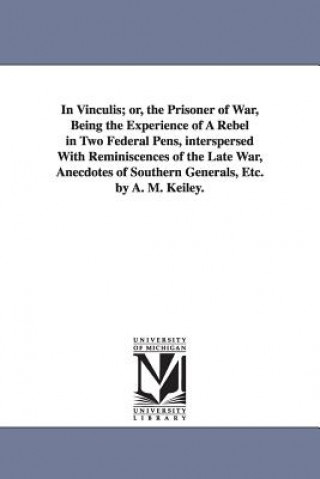 Kniha In Vinculis; or, the Prisoner of War, Being the Experience of A Rebel in Two Federal Pens, interspersed With Reminiscences of the Late War, Anecdotes Anthony M Keiley