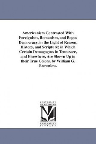 Könyv Americanism Contrasted With Foreignism, Romanism, and Bogus Democracy, in the Light of Reason, History, and Scripture; in Which Certain Demagogues in William Gannaway Brownlow