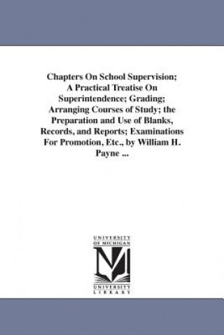 Könyv Chapters On School Supervision; A Practical Treatise On Superintendence; Grading; Arranging Courses of Study; the Preparation and Use of Blanks, Recor William Harold Payne