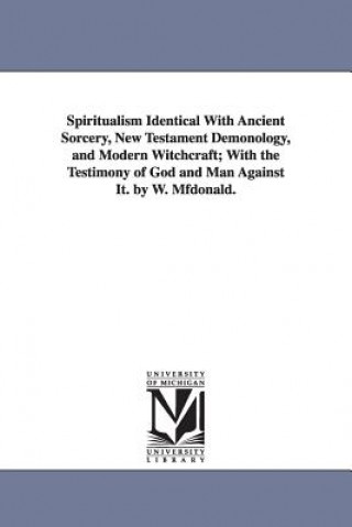 Kniha Spiritualism Identical with Ancient Sorcery, New Testament Demonology, and Modern Witchcraft; With the Testimony of God and Man Against It. by W. Mfdo W (William) McDonald