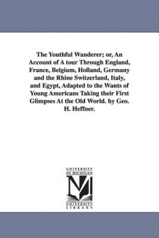 Book Youthful Wanderer; or, An Account of A tour Through England, France, Belgium, Holland, Germany and the Rhine Switzerland, Italy, and Egypt, Adapted to George H Heffner