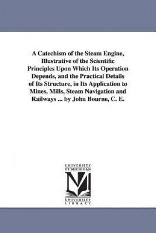 Könyv Catechism of the Steam Engine, Illustrative of the Scientific Principles Upon Which Its Operation Depends, and the Practical Details of Its Structure, John C E Bourne