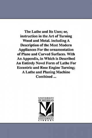 Könyv Lathe and Its Uses; Or, Instruction in the Art of Turning Wood and Metal. Including a Description of the Most Modern Appliances for the Ornamentat James Lukin