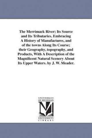 Knjiga Merrimack River; Its Source and Its Tributaries. Embracing A History of Manufactures, and of the towns Along Its Course; their Geography, topography, J W Meader