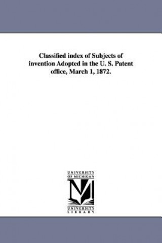 Könyv Classified Index of Subjects of Invention Adopted in the U. S. Patent Office, March 1, 1872. United States Patent Office