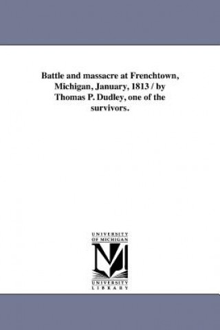 Book Battle and massacre at Frenchtown, Michigan, January, 1813 / by Thomas P. Dudley, one of the survivors. Thomas P Dudley