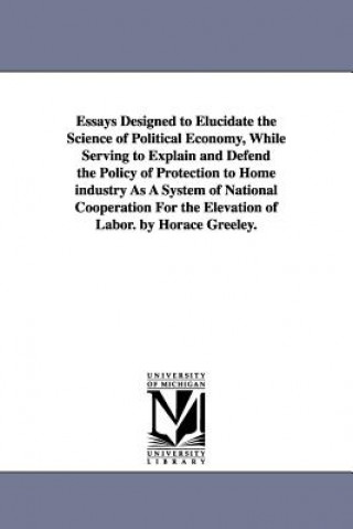 Kniha Essays Designed to Elucidate the Science of Political Economy, While Serving to Explain and Defend the Policy of Protection to Home industry As A Syst Horace Greeley