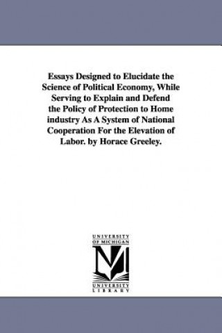 Buch Essays Designed to Elucidate the Science of Political Economy, While Serving to Explain and Defend the Policy of Protection to Home industry As A Syst Horace Greeley