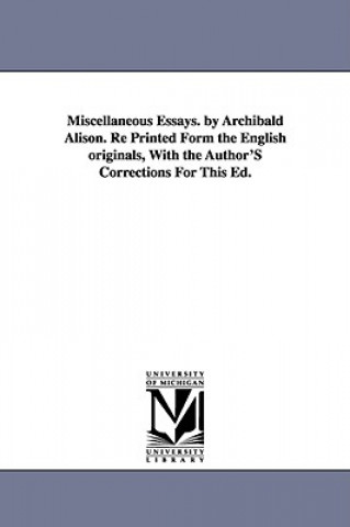 Książka Miscellaneous Essays. by Archibald Alison. Re Printed Form the English originals, With the Author'S Corrections For This Ed. Archibald Sir Alison