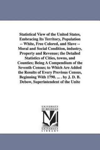 Książka Statistical View of the United States, Embracing Its Territory, Population -- White, Free Colored, and Slave -- Moral and Social Condition, Industry, Census Office 7th Census