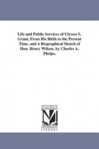 Carte Life and Public Services of Ulysses S. Grant, From His Birth to the Present Time, and A Biographical Sketch of Hon. Henry Wilson. by Charles A. Phelps Charles A Phelps