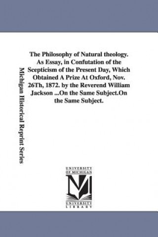 Kniha Philosophy of Natural theology. As Essay, in Confutation of the Scepticism of the Present Day, Which Obtained A Prize At Oxford, Nov. 26Th, 1872. by t William Jackson