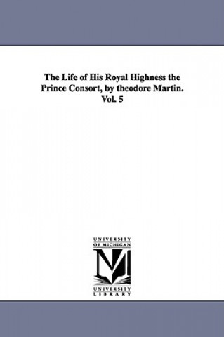 Kniha Life of His Royal Highness the Prince Consort, by theodore Martin. Vol. 5 Sir Theodore Martin