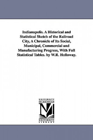 Carte Indianapolis. A Historical and Statistical Sketch of the Railroad City, A Chronicle of Its Social, Municipal, Commercial and Manufacturing Progress, W William Robeson Holloway