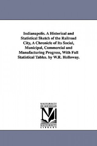 Buch Indianapolis. A Historical and Statistical Sketch of the Railroad City, A Chronicle of Its Social, Municipal, Commercial and Manufacturing Progress, W William Robeson Holloway