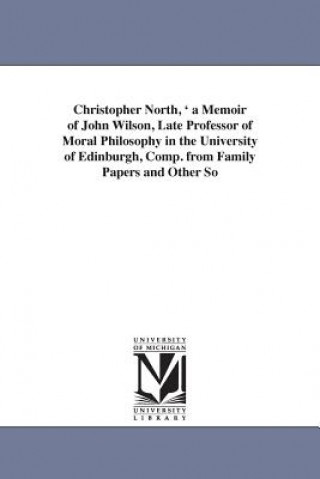 Knjiga Christopher North, ' a Memoir of John Wilson, Late Professor of Moral Philosophy in the University of Edinburgh, Comp. from Family Papers and Other So Mary Wilson Gordon