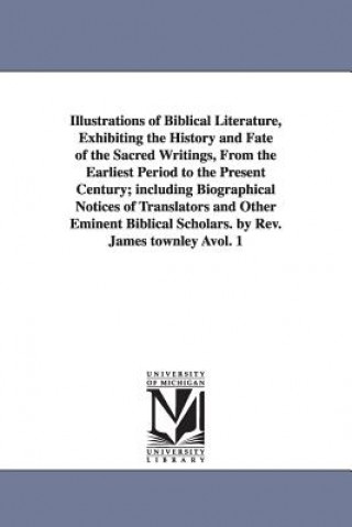 Könyv Illustrations of Biblical Literature, Exhibiting the History and Fate of the Sacred Writings, From the Earliest Period to the Present Century; includi James Townley