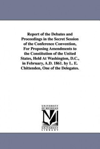 Kniha Report of the Debates and Proceedings in the Secret Session of the Conference Convention, For Proposing Amendments to the Constitution of the United S L E Chittenden