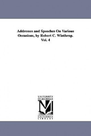 Book Addresses and Speeches On Various Occasions, by Robert C. Winthrop. Vol. 4 Robert Charles Winthrop