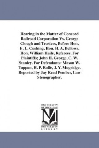Carte Hearing in the Matter of Concord Railroad Corporation Vs. George Clough and Trustees, Before Hon. E. L. Cushing, Hon. H. A. Bellows, Hon. William Hail Concord Railroad Corporation