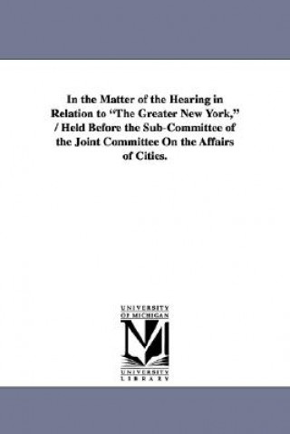 Книга In the Matter of the Hearing in Relation to The Greater New York, / Held Before the Sub-Committee of the Joint Committee On the Affairs of Cities. New York (State)