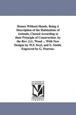 Könyv Homes Without Hands. Being A Description of the Habitations of Animals, Classed According to their Principle of Construction. by the Rev. J.G. Wood .. J G Wood