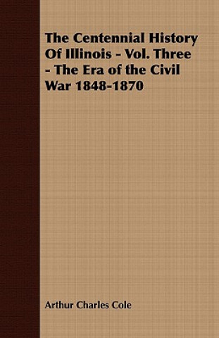 Książka Centennial History Of Illinois - Vol. Three - The Era of the Civil War 1848-1870 Arthur Charles Cole