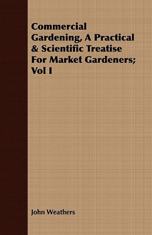 Carte Commercial Gardening, A Practical & Scientific Treatise For Market Gardeners; Vol I John Weathers