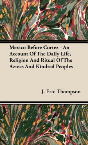 Könyv Mexico Before Cortez - An Account Of The Daily Life, Religion And Ritual Of The Aztecs And Kindred Peoples J. Eric Thompson