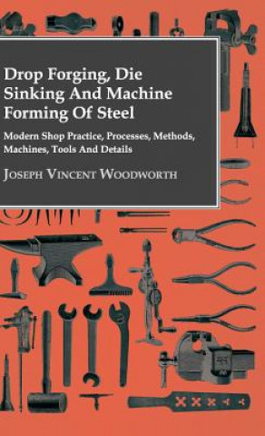 Kniha Drop Forging, Die Sinking And Machine Forming Of Steel - Modern Shop Practice, Processes, Methods, Machines, Tools And Details.. Joseph Vincent Woodworth