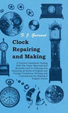 Kniha Clock Repairing and Making - A Practical Handbook Dealing With The Tools, Materials and Methods Used in Cleaning and Repairing All Kinds of English an F. J. Garrard
