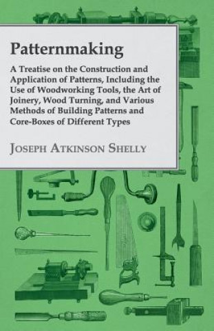 Knjiga Patternmaking, A Treatise On The Construction And Application Of Patterns, Including The Use Of Woodworking Tools, The Art Of Joinery, Wood Turning, A Joseph Atkinson Shelly