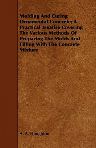 Kniha Molding And Curing Ornamental Concrete; A Practical Treatise Covering The Various Methods Of Preparing The Molds And Filling With The Concrete Mixture A. A. Houghton
